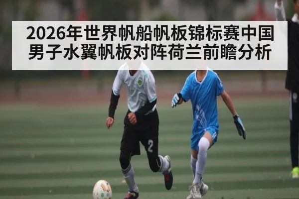 2026年世界帆船帆板锦标赛中国男子水翼帆板对阵荷兰前瞻分析